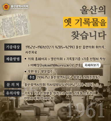 울산의 옛 기록물을 찾습니다
ㆍ기증대상 : 1952년~1961년(단기 4285~4294) 울산 읍면의회 회의록, 사진자료
ㆍ제출방법
- 의회 홈페이지& gt;열린의회& gt;기록물기증& gt;기증 신청서 작성& gt;이메일(hykim01@korea.kr)로 전송
- 우편 또는 방문접수
주소 (44675) 울산광역시 남구 중앙로 201(신정동)
ㆍ문의처 : 울산광역시의회 의사입법담당관(052-229-5174)
ㆍ유의사항 : 기록물 기증은 원본을 원칙으로 하며, 기록물 소유권이 신청자에게 있어야 함
자세히보기