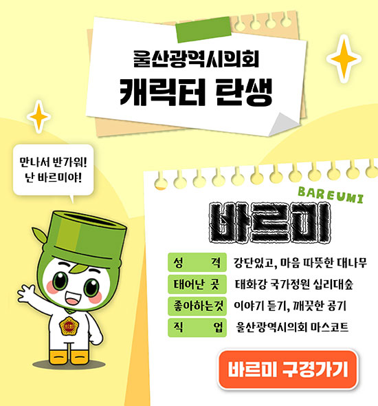 울산광역시 캐릭터 탄생
만나서 반가워!
난 바르미야!
BAREUMI 바르미
ㆍ성격 : 강단있고, 마음 따듯한 대나무
ㆍ태어난 곳 : 태화강 국가정원 십리대숲
ㆍ좋아하는 것 : 이야기 듣기, 깨끗한 공기
ㆍ직업 : 울산광역시의회 마스코트
바르미 구경가기