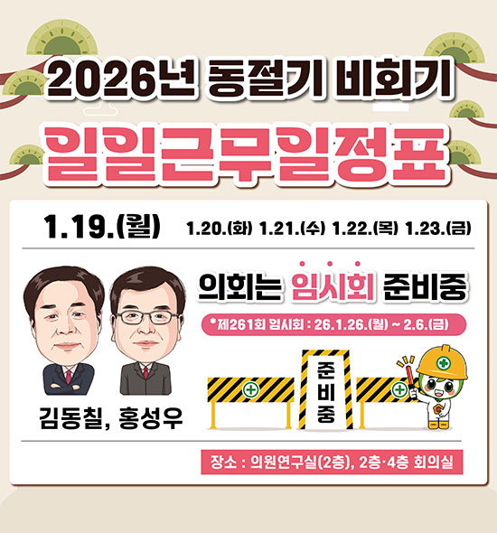 2026년 동절기 비회기 일일근무일정표
1.19.(월) 1.20.(화) 1.21.(수) 1.22.(목) 1.23.(금)
김동칠, 홍성우
의회는 임시회 준비중
제261회 임시회 : 26. 1 .26.(월) ~ 2. 6.(금) 준비중
장소 : 의원연구실(2층), 2층·4층 회의실