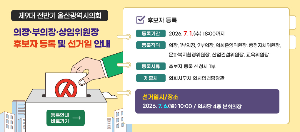 제9대 전반기 울산광역시의회
의장·부의장·상임위원장 후보자 등록 및 선거일 안내
ㆍ후보자 등록
- 등록기간 : 2026. 7. 1.(수) 18:00까지
- 등록직위 : 의장, 1부의장, 2부의장, 의회운영위원장, 행정자치위원장, 문화복지환경위원장, 산업건설위원장, 교육위원장
- 등록서류 : 후보자 등록 신청서 1부
- 제출처 : 의회사무처 의사입법담당관
ㆍ선거일시/장소
2026. 7. 6.(월) 10:00 / 의사당 4층 본회의장