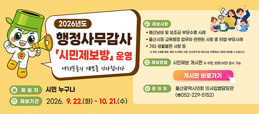 2026년도 행정사무감사 시민제보방 운영
여러분들의 제보를 기다립니다
ㆍ제보자 : 시민 누구나
ㆍ제보기간 : 2026. 9. 22.(화) ~ 10. 21.(수)
ㆍ제보사항
- 예산낭비 및 보조금 부당수령 사례
- 울산시정·교육행정 업무와 관련된 사항 중 위법·부당사례
- 기타 생활불편 사항 등 
※ 개인 사생활 침해, 재판·수사중인 사항, 인신공격 및 허위사실, 익명제보 사항은 제외될 수 있습ㄴ디ㅏ.
ㆍ제보방법 : 시민제보 게시판 ※ 우편, 방문(서면) 접수 가능
ㆍ문의처 : 울산광역시의회 의사입법담당관(☎ 052-229-5152)
게시판 바로가기